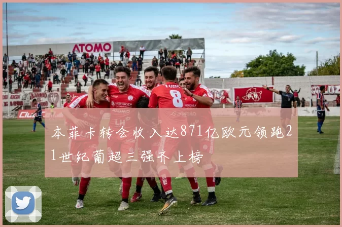 本菲卡转会收入达871亿欧元领跑21世纪葡超三强齐上榜