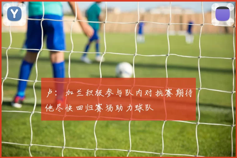 卢：加兰积极参与队内对抗赛期待他尽快回归赛场助力球队