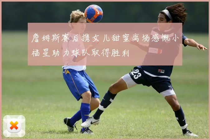 詹姆斯赛后携女儿甜蜜离场感慨小福星助力球队取得胜利