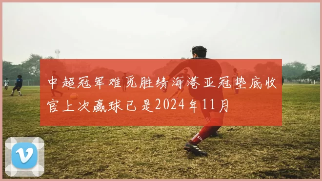 中超冠军难觅胜绩海港亚冠垫底收官上次赢球已是2024年11月