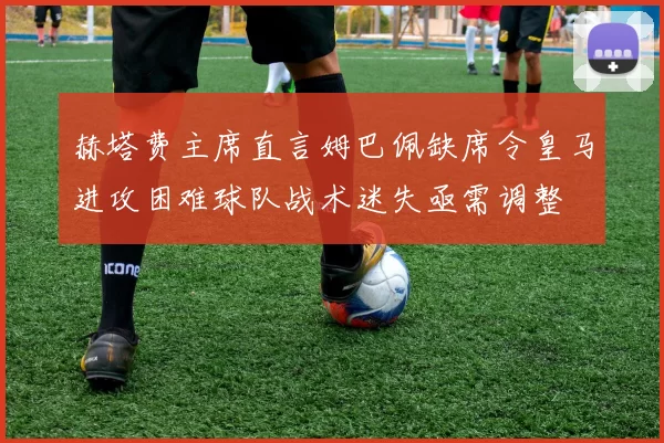 赫塔费主席直言姆巴佩缺席令皇马进攻困难球队战术迷失亟需调整