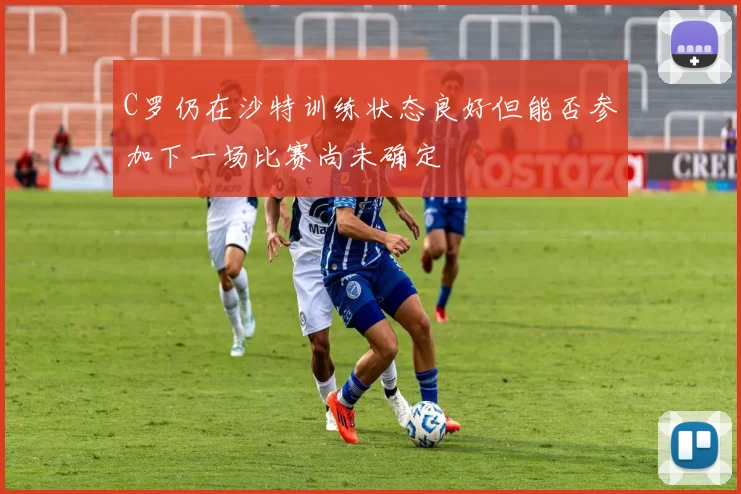 C罗仍在沙特训练状态良好但能否参加下一场比赛尚未确定