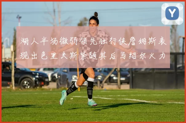 湖人半场微弱领先独行侠詹姆斯表现出色里夫斯紧随其后马绍尔火力全开