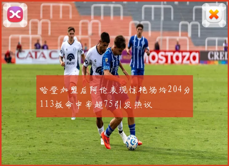 哈登加盟后阿伦表现惊艳场均204分113板命中率超75引发热议