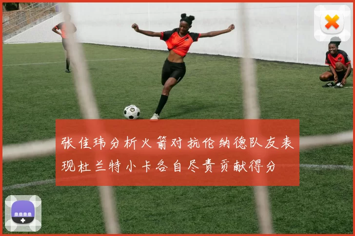 张佳玮分析火箭对抗伦纳德队友表现杜兰特小卡各自尽责贡献得分