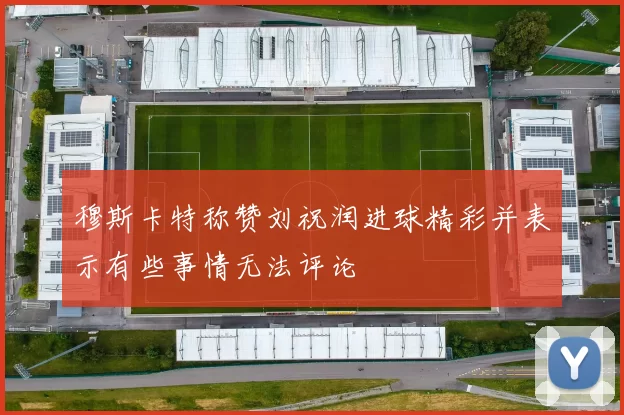 穆斯卡特称赞刘祝润进球精彩并表示有些事情无法评论